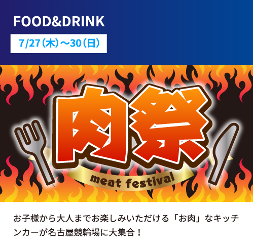 概要:FOOD&DRINK 日程:7/27(木)〜30(日) 詳細:お子様から大人までお楽しみいただける「お肉」なキッチンカーが名古屋競輪場に大集合！